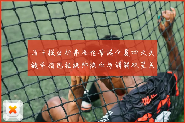 马卡报分析弗洛伦蒂诺今夏四大关键举措包括换帅换血与调解双星关系