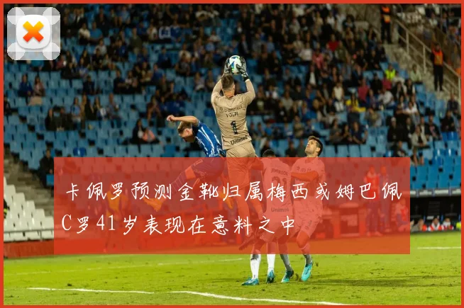 卡佩罗预测金靴归属梅西或姆巴佩C罗41岁表现在意料之中