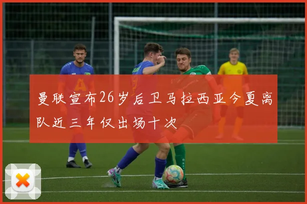 曼联宣布26岁后卫马拉西亚今夏离队近三年仅出场十次