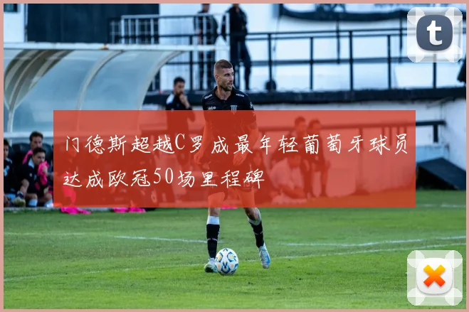 门德斯超越C罗成最年轻葡萄牙球员达成欧冠50场里程碑