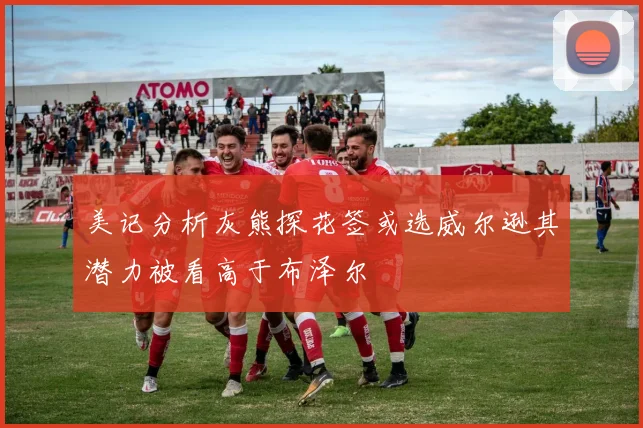 美记分析灰熊探花签或选威尔逊其潜力被看高于布泽尔
