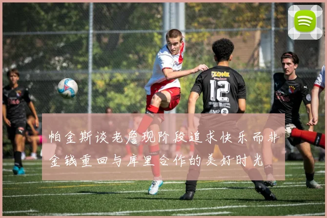 帕金斯谈老詹现阶段追求快乐而非金钱重回与库里合作的美好时光