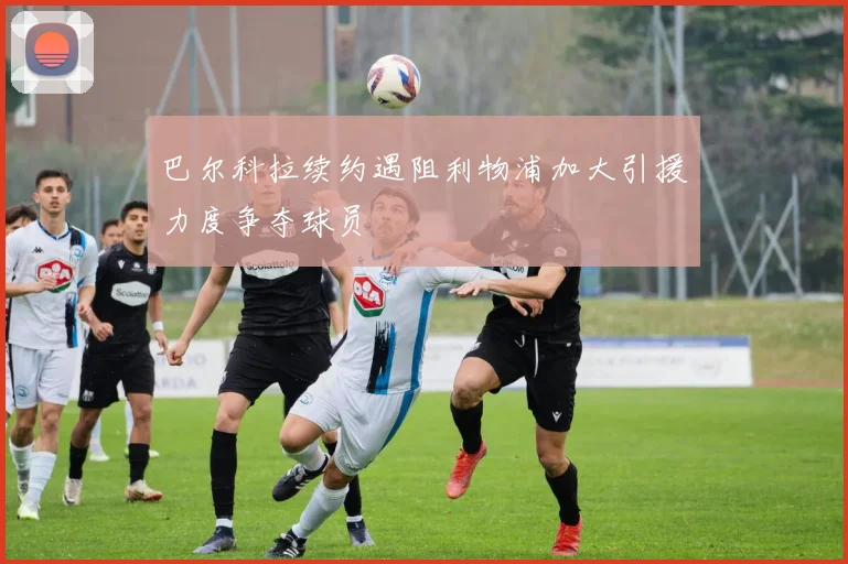 巴尔科拉续约遇阻利物浦加大引援力度争夺球员