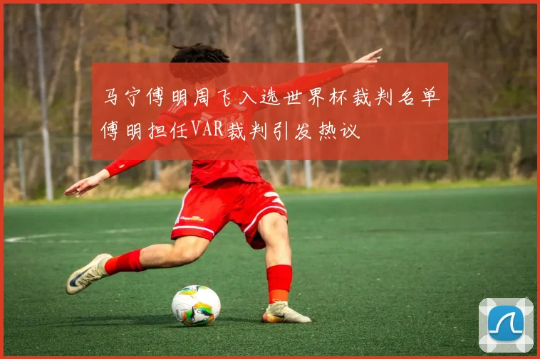 马宁傅明周飞入选世界杯裁判名单傅明担任VAR裁判引发热议