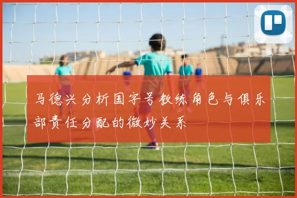 马德兴分析国字号教练角色与俱乐部责任分配的微妙关系