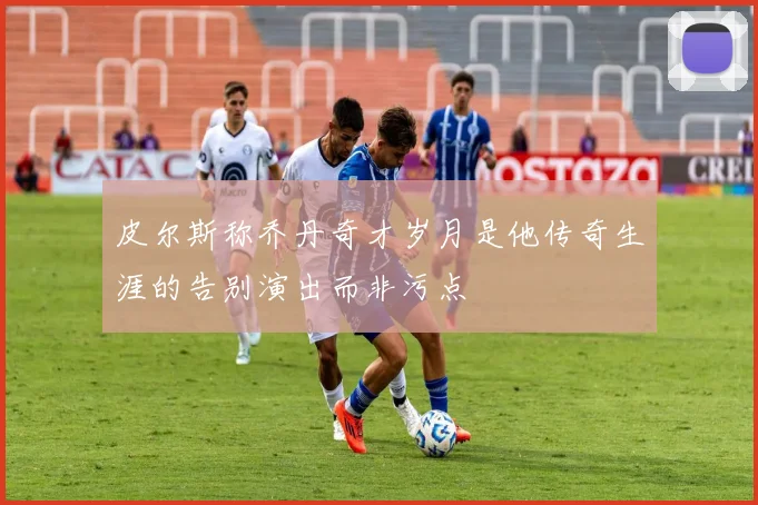 皮尔斯称乔丹奇才岁月是他传奇生涯的告别演出而非污点