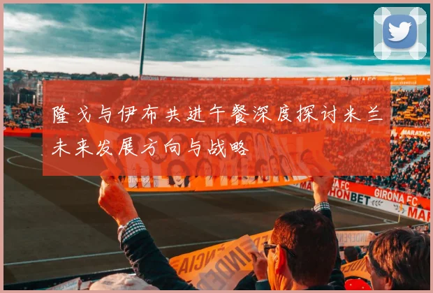 隆戈与伊布共进午餐深度探讨米兰未来发展方向与战略