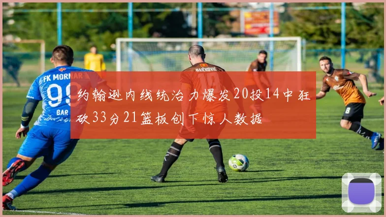 约翰逊内线统治力爆发20投14中狂砍33分21篮板创下惊人数据