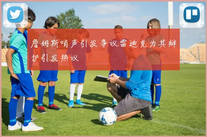 詹姆斯哨声引发争议雷迪克为其辩护引发热议