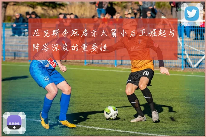 尼克斯夺冠启示火箭小后卫崛起与阵容深度的重要性
