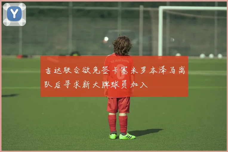 吉达联合欲免签卡塞米罗本泽马离队后寻求新大牌球员加入