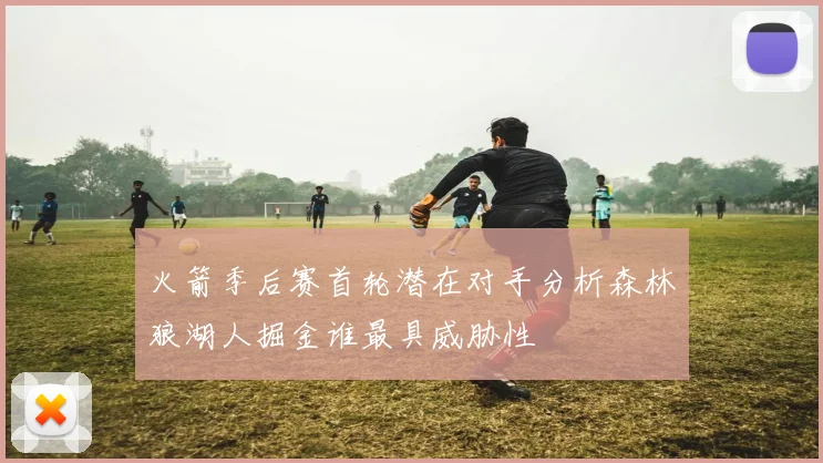 火箭季后赛首轮潜在对手分析森林狼湖人掘金谁最具威胁性