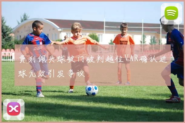 费利佩头球破门被判越位VAR确认进球无效引发争议