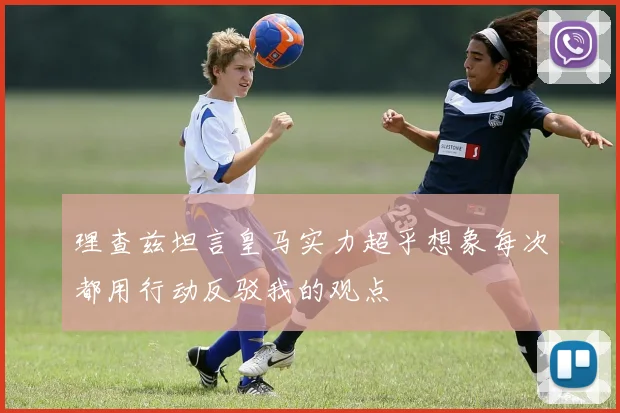 理查兹坦言皇马实力超乎想象每次都用行动反驳我的观点